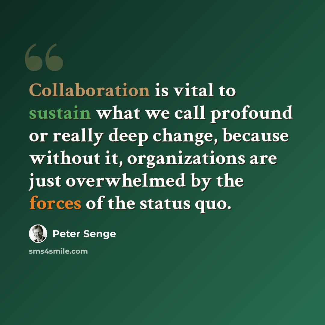 “Collaboration is vital to sustain what we call profound or really deep change, because without it, organizations are just overwhelmed by the forces of the status quo.” quote by Peter Senge