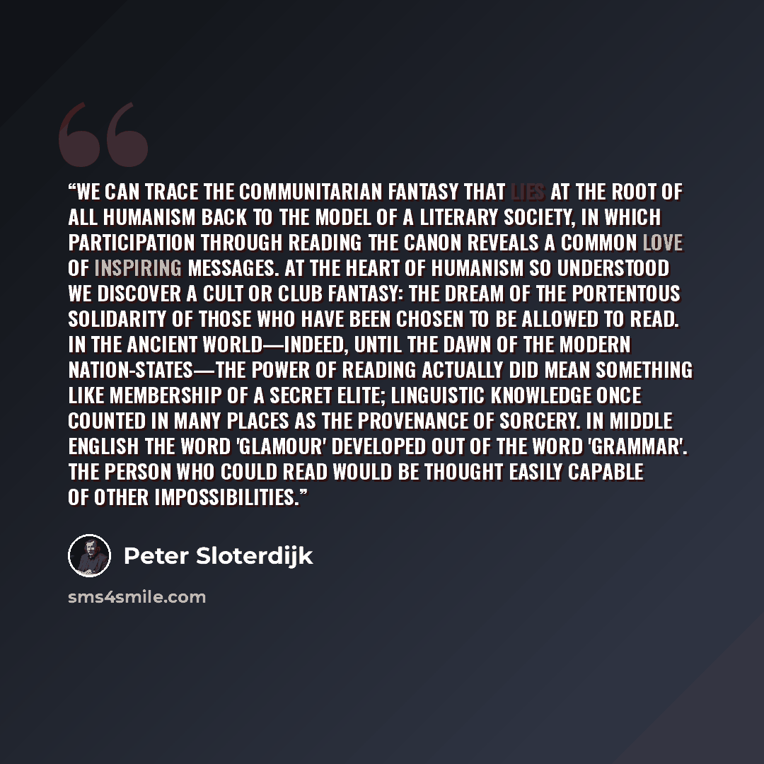 “We can trace the communitarian fantasy that lies at the root of all humanism back to the model of a literary society, in which participation through reading the canon reveals a common love of inspiring messages. At the heart of humanism so understood we discover a cult or club fantasy: the dream…” quote by Peter Sloterdijk