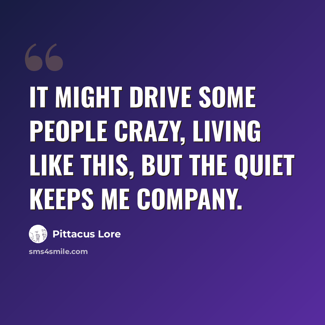 “It might drive some people crazy, living like this, but the quiet keeps me company.” quote by Pittacus Lore