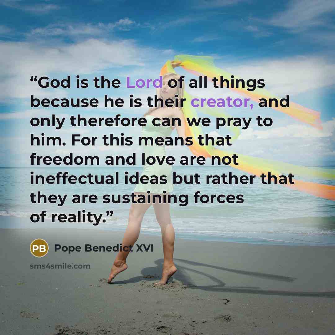 “God is the Lord of all things because he is their creator, and only therefore can we pray to him. For this means that freedom and love are not ineffectual ideas but rather that they are sustaining forces of reality.” quote by Pope Benedict XVI