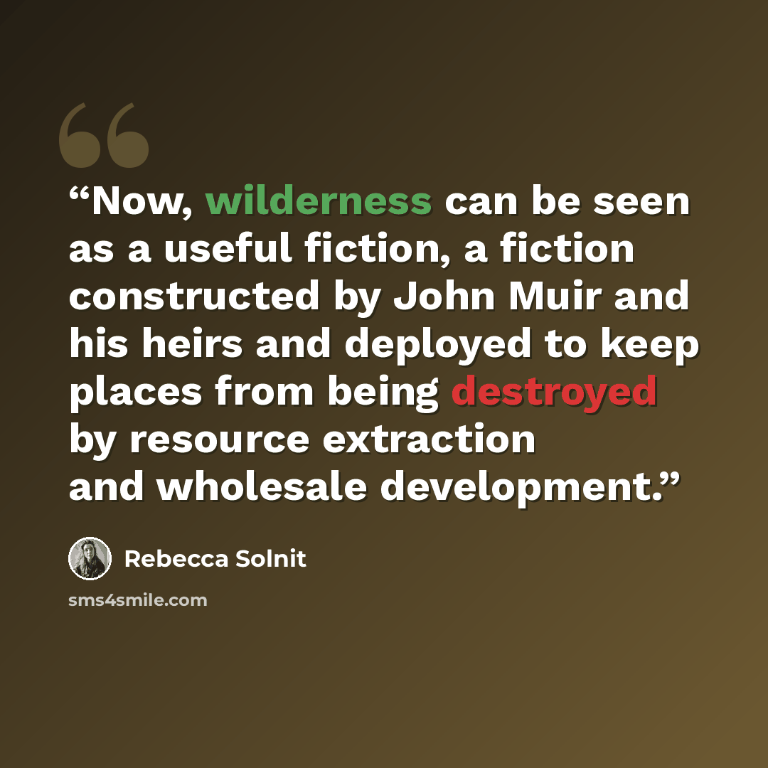 “Now, wilderness can be seen as a useful fiction, a fiction constructed by John Muir and his heirs and deployed to keep places from being destroyed by resource extraction and wholesale development.” quote by Rebecca Solnit