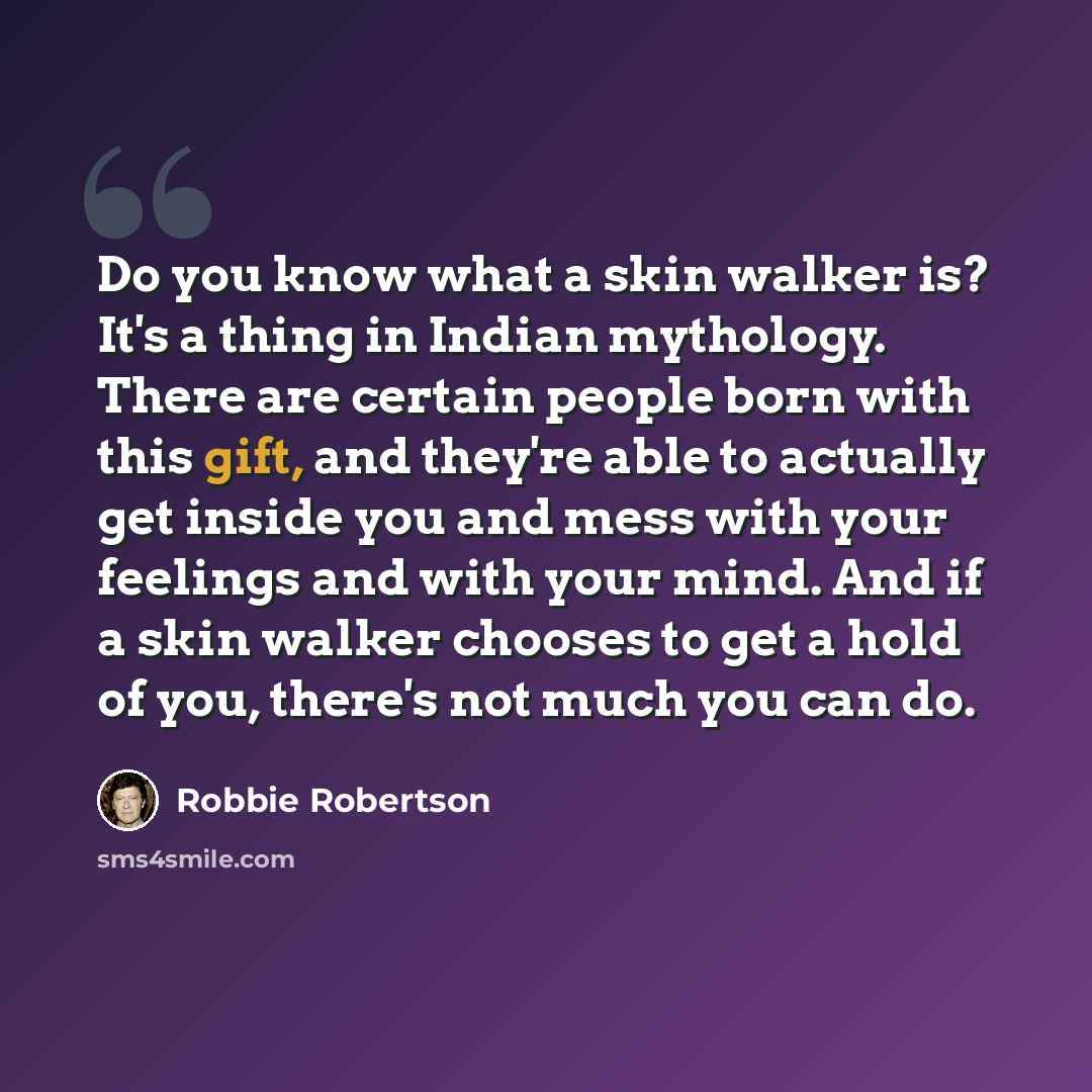 “Do you know what a skin walker is? It's a thing in Indian mythology. There are certain people born with this gift, and they're able to actually get inside you and mess with your feelings and with your mind. And if a skin walker chooses to get a hold of you, there's not much you can do.” quote by Robbie Robertson