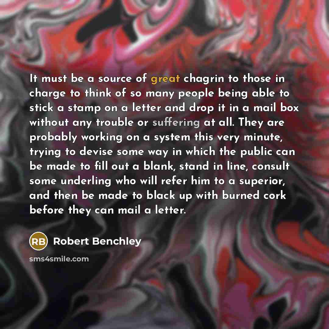 “It must be a source of great chagrin to those in charge to think of so many people being able to stick a stamp on a letter and drop it in a mail box without any trouble or suffering at all. They are probably working on a system this very minute, trying to devise some way in which the public can be…” quote by Robert Benchley