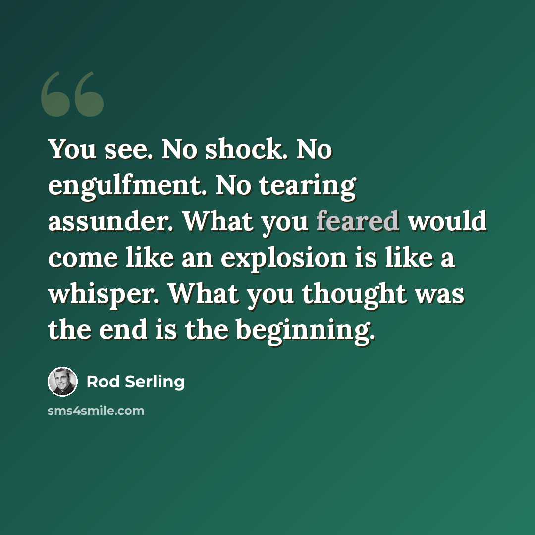 “You see. No shock. No engulfment. No tearing assunder. What you feared would come like an explosion is like a whisper. What you thought was the end is the beginning.” quote by Rod Serling