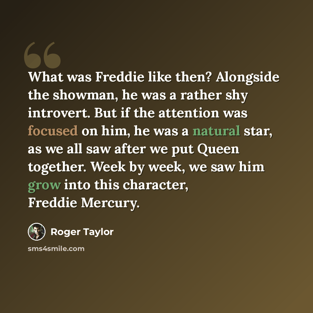 “What was Freddie like then? Alongside the showman, he was a rather shy introvert. But if the attention was focused on him, he was a natural star, as we all saw after we put Queen together. Week by week, we saw him grow into this character, Freddie Mercury.” quote by Roger Taylor