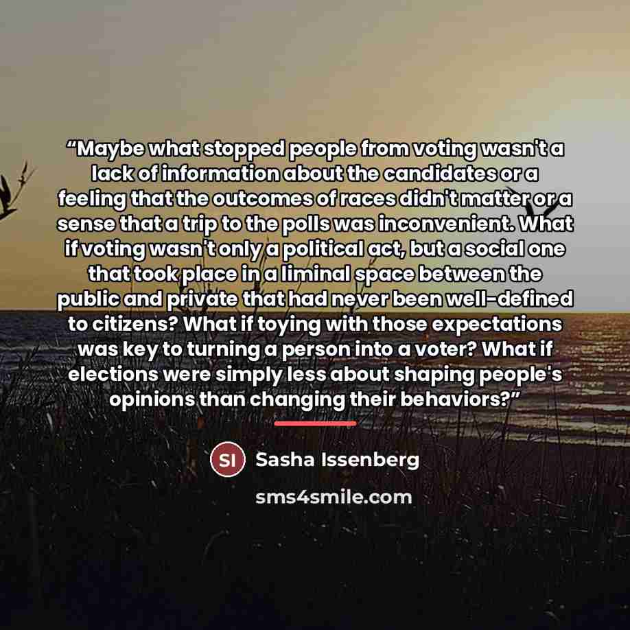 “Maybe what stopped people from voting wasn't a lack of information about the candidates or a feeling that the outcomes of races didn't matter or a sense that a trip to the polls was inconvenient. What if voting wasn't only a political act, but a social one that took place in a liminal space…” quote by Sasha Issenberg