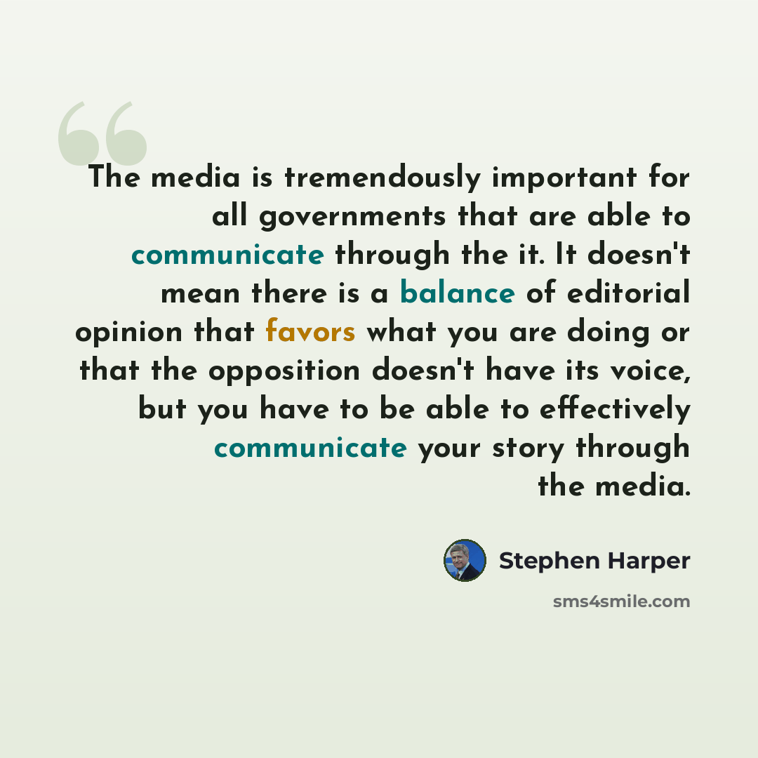 “The media is tremendously important for all governments that are able to communicate through the it. It doesn't mean there is a balance of editorial opinion that favors what you are doing or that the opposition doesn't have its voice, but you have to be able to effectively communicate your story…” quote by Stephen Harper