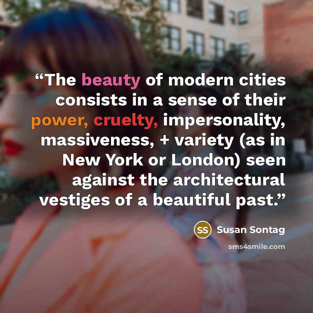 “The beauty of modern cities consists in a sense of their power, cruelty, impersonality, massiveness, + variety (as in New York or London) seen against the architectural vestiges of a beautiful past.” quote by Susan Sontag