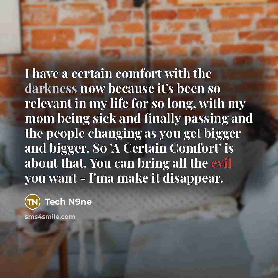 “I have a certain comfort with the darkness now because it's been so relevant in my life for so long, with my mom being sick and finally passing and the people changing as you get bigger and bigger. So 'A Certain Comfort' is about that. You can bring all the evil you want - I'ma make it disappear.” quote by Tech N9ne