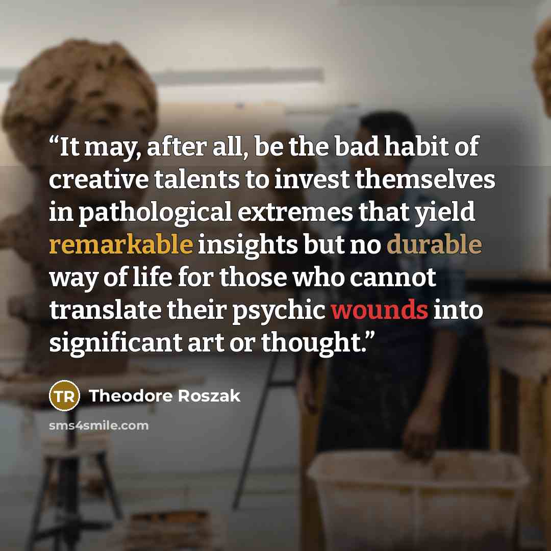 “It may, after all, be the bad habit of creative talents to invest themselves in pathological extremes that yield remarkable insights but no durable way of life for those who cannot translate their psychic wounds into significant art or thought.” quote by Theodore Roszak
