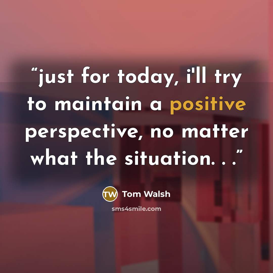 “just for today, i'll try to maintain a positive perspective, no matter what the situation. . .” quote by Tom Walsh