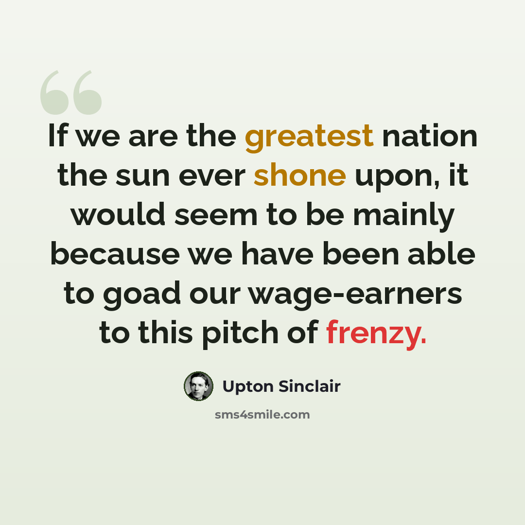 “If we are the greatest nation the sun ever shone upon, it would seem to be mainly because we have been able to goad our wage-earners to this pitch of frenzy.” quote by Upton Sinclair