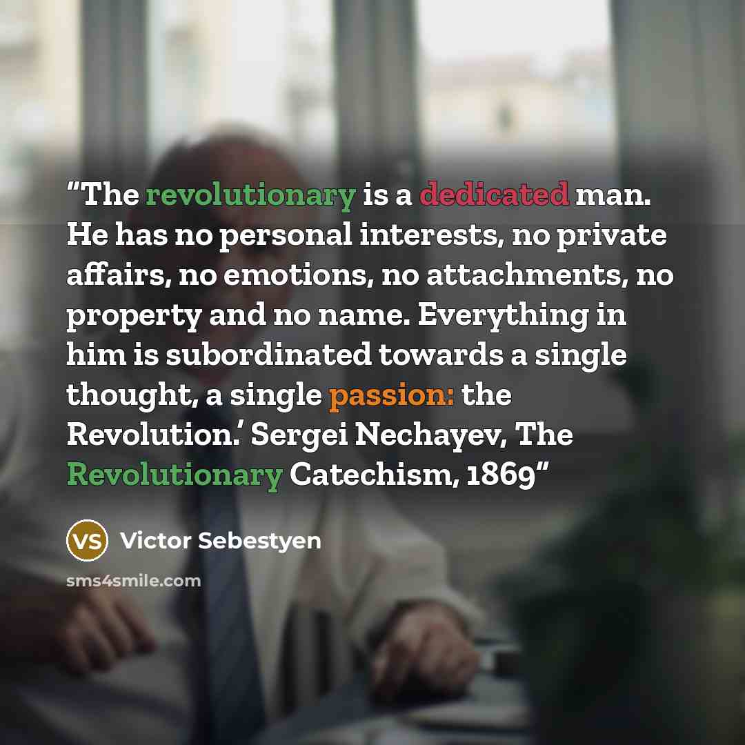 “The revolutionary is a dedicated man. He has no personal interests, no private affairs, no emotions, no attachments, no property and no name. Everything in him is subordinated towards a single thought, a single passion: the Revolution.’ Sergei Nechayev, The Revolutionary Catechism, 1869” quote by Victor Sebestyen