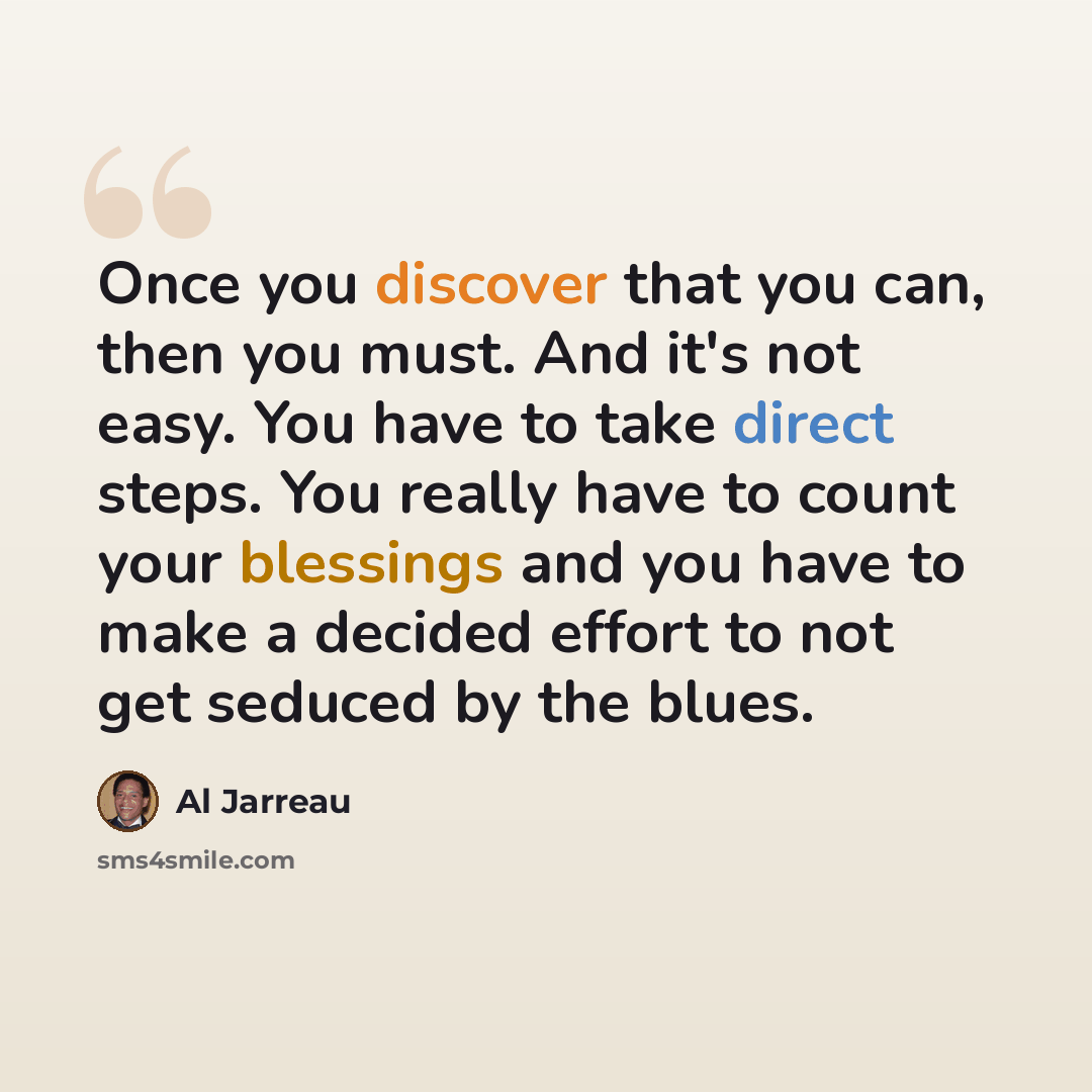 “Once you discover that you can, then you must. And it's not easy. You have to take direct steps. You really have to count your blessings and you have to make a decided effort to not get seduced by the blues.” quote by Al Jarreau