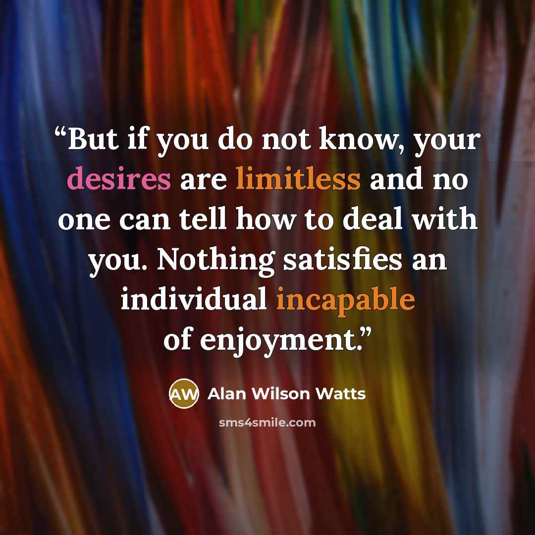 “But if you do not know, your desires are limitless and no one can tell how to deal with you. Nothing satisfies an individual incapable of enjoyment.” quote by Alan Wilson Watts