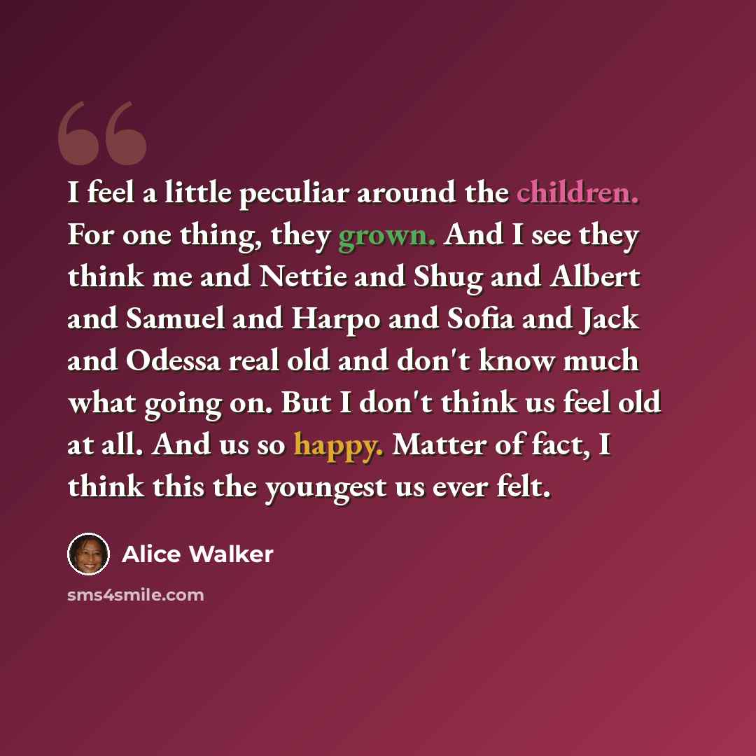 “I feel a little peculiar around the children. For one thing, they grown. And I see they think me and Nettie and Shug and Albert and Samuel and Harpo and Sofia and Jack and Odessa real old and don't know much what going on. But I don't think us feel old at all. And us so happy. Matter of fact, I…” quote by Alice Walker