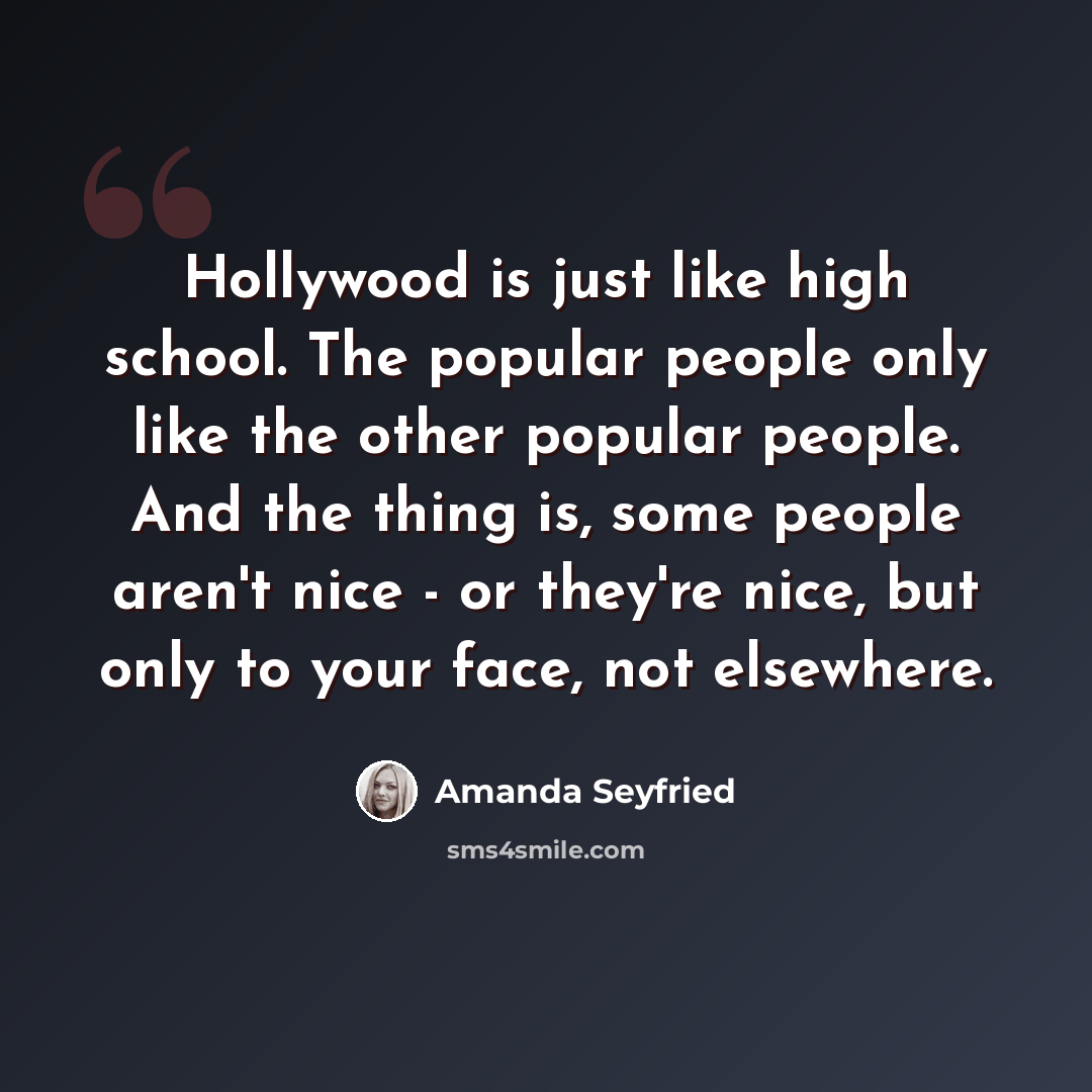 “Hollywood is just like high school. The popular people only like the other popular people. And the thing is, some people aren't nice - or they're nice, but only to your face, not elsewhere.” quote by Amanda Seyfried