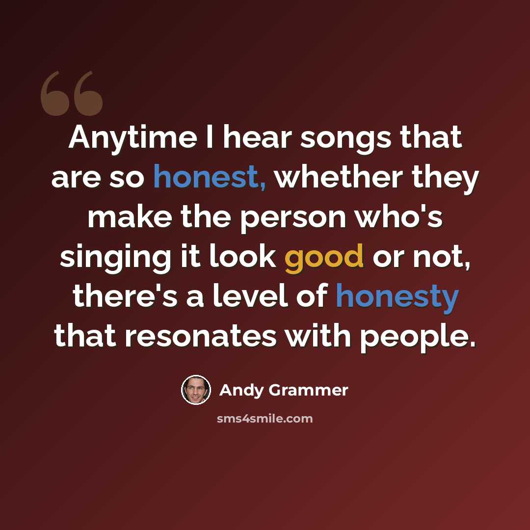 “Anytime I hear songs that are so honest, whether they make the person who's singing it look good or not, there's a level of honesty that resonates with people.” quote by Andy Grammer