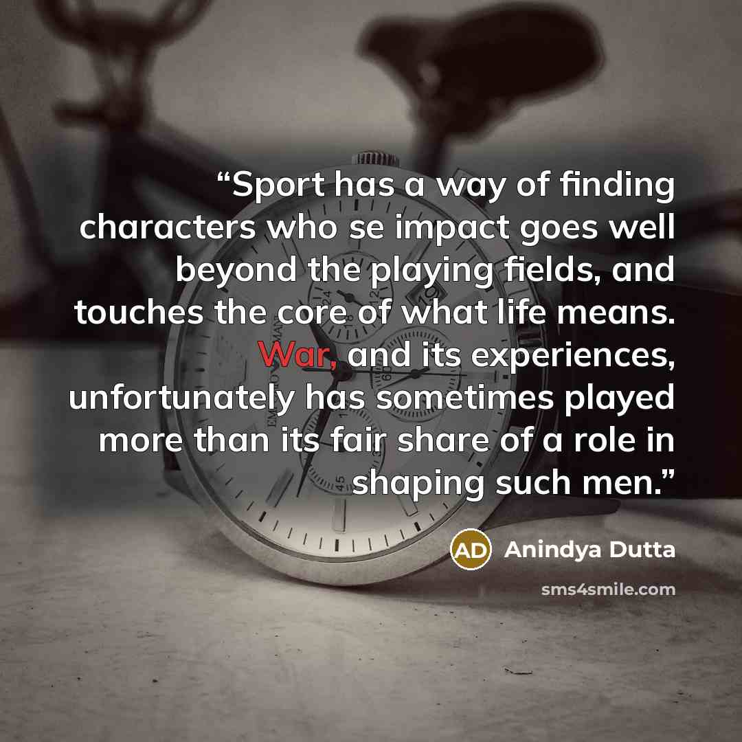 “Sport has a way of finding characters who se impact goes well beyond the playing fields, and touches the core of what life means. War, and its experiences, unfortunately has sometimes played more than its fair share of a role in shaping such men.” quote by Anindya Dutta