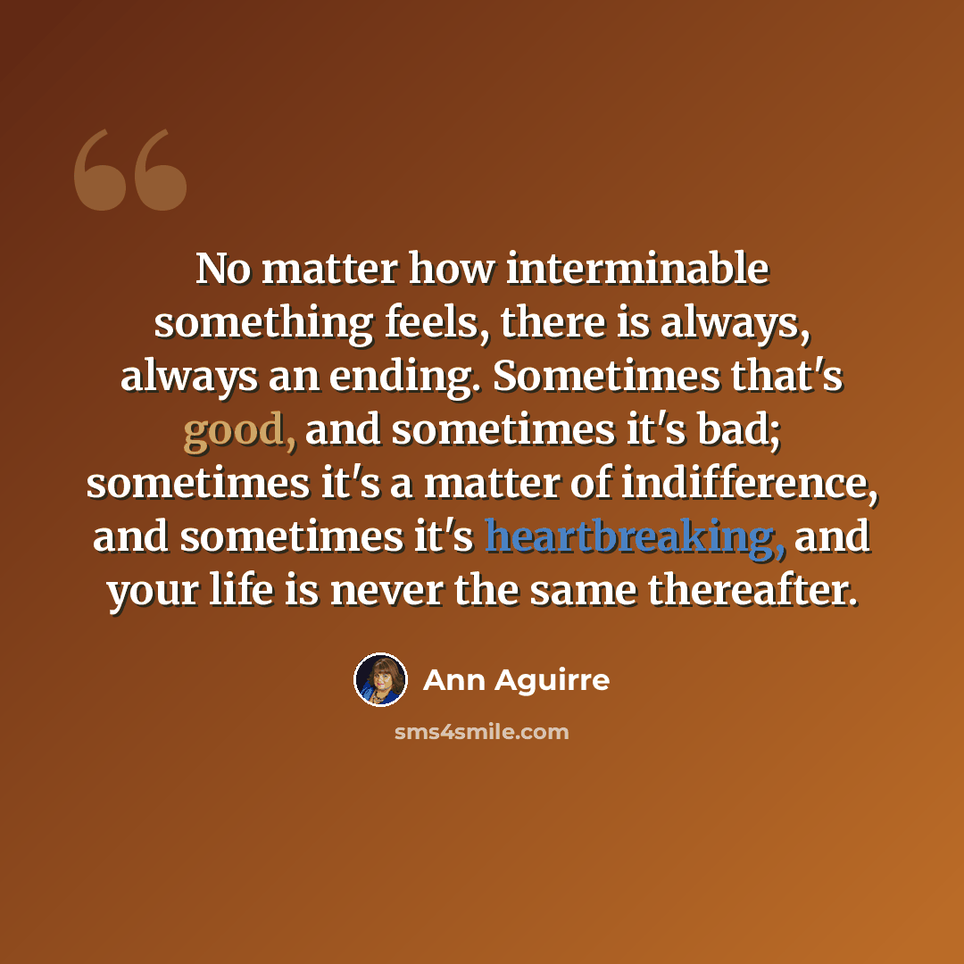 “No matter how interminable something feels, there is always, always an ending. Sometimes that's good, and sometimes it's bad; sometimes it's a matter of indifference, and sometimes it's heartbreaking, and your life is never the same thereafter.” quote by Ann Aguirre