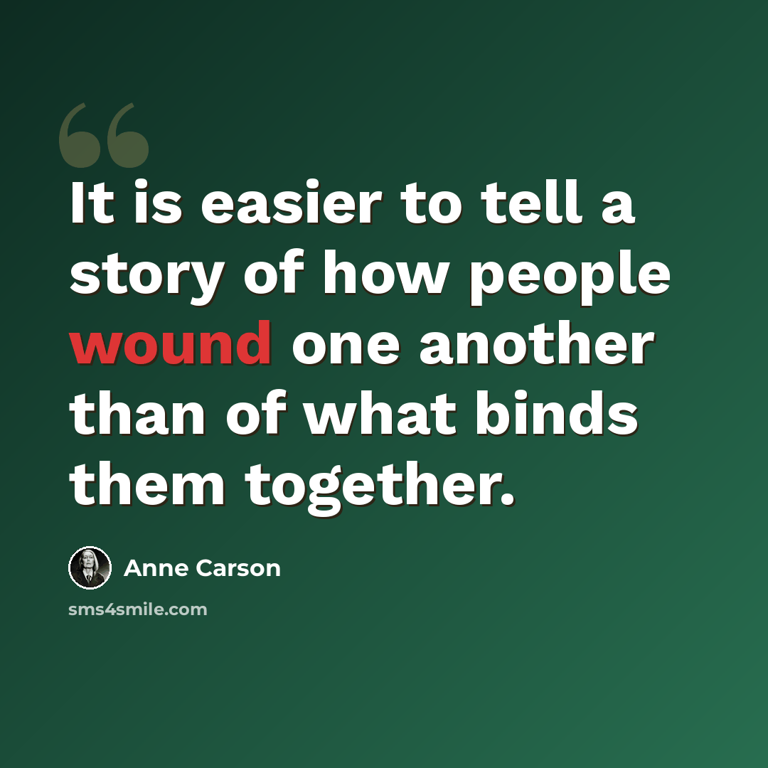 “It is easier to tell a story of how people wound one another than of what binds them together.” quote by Anne Carson