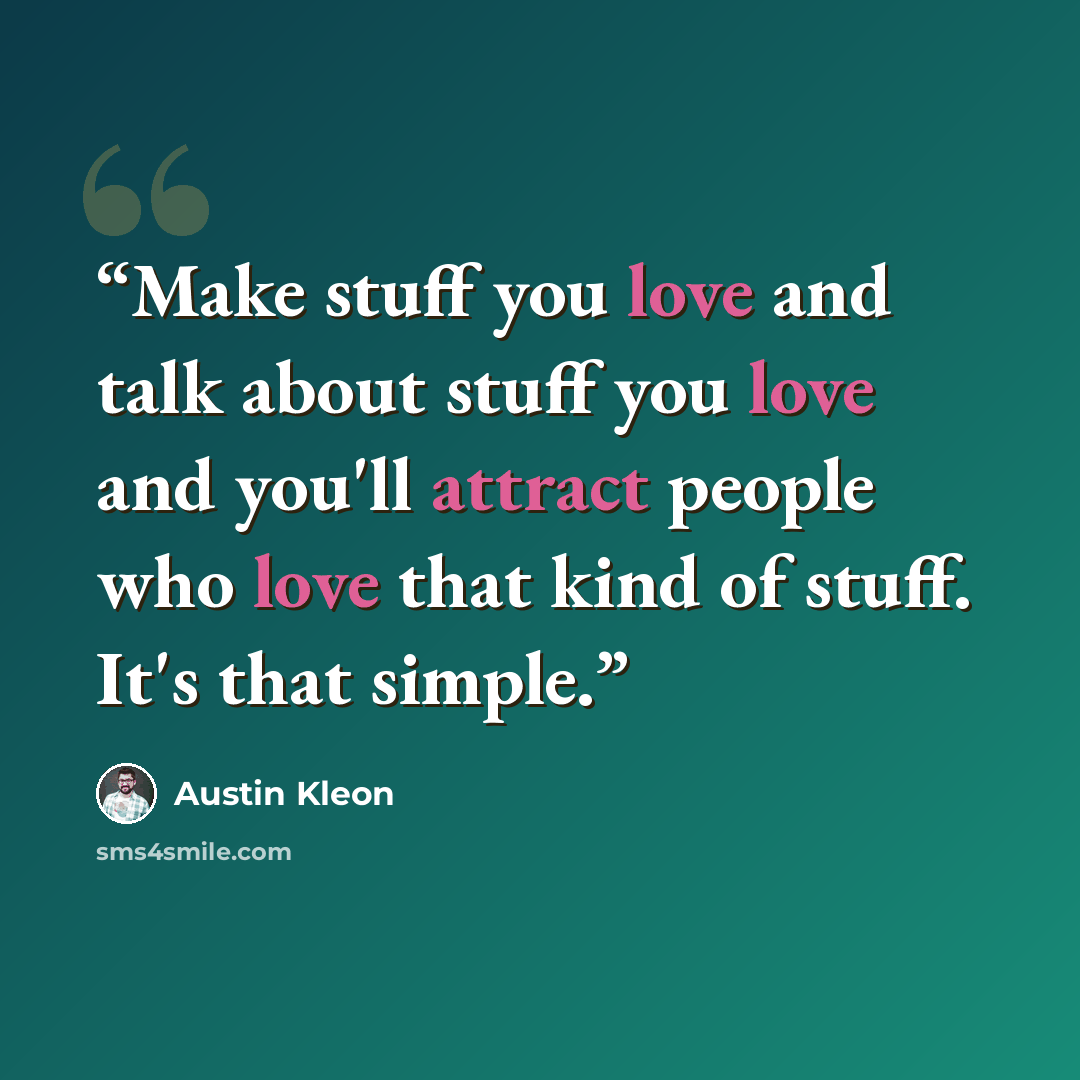 “Make stuff you love and talk about stuff you love and you'll attract people who love that kind of stuff. It's that simple.” quote by Austin Kleon