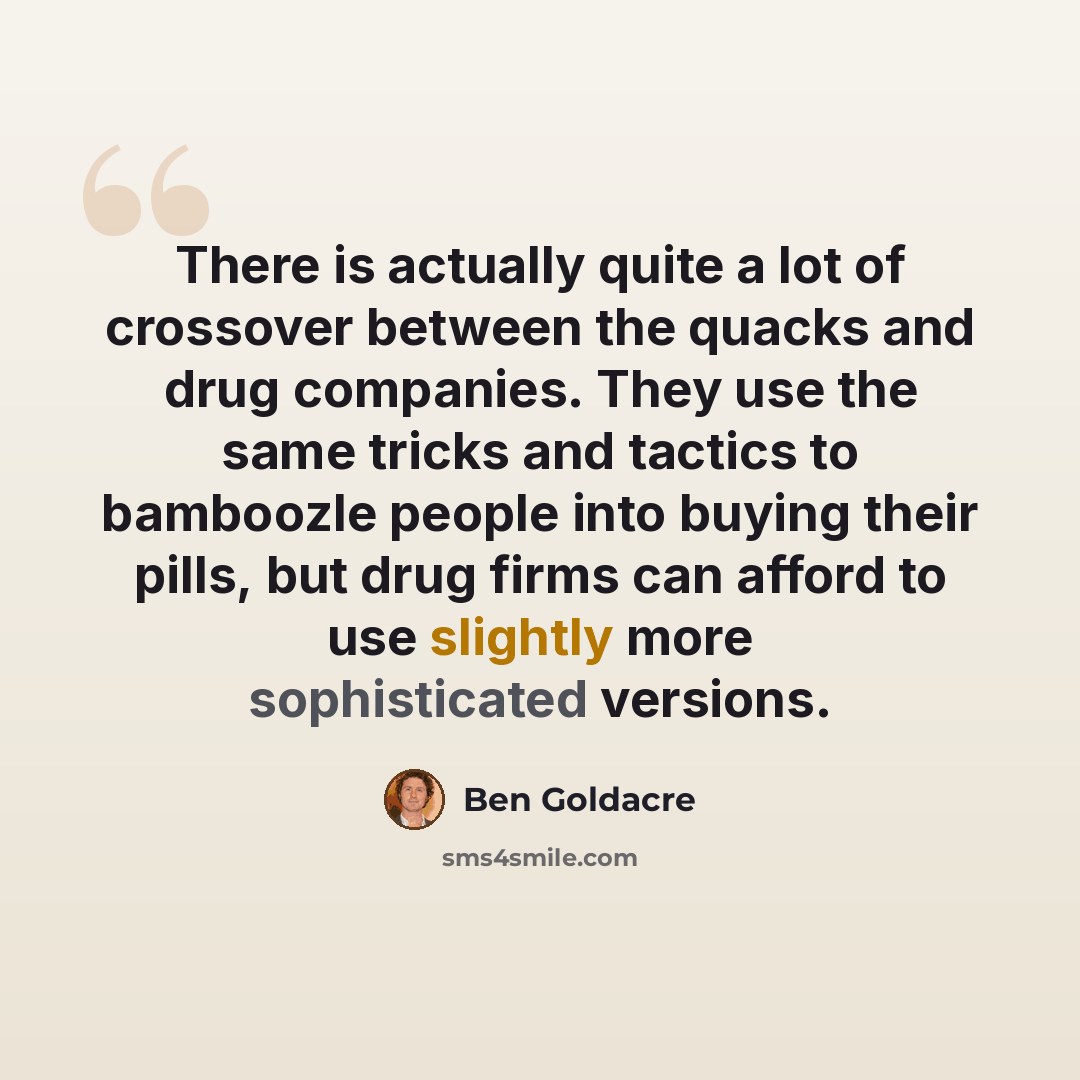 “There is actually quite a lot of crossover between the quacks and drug companies. They use the same tricks and tactics to bamboozle people into buying their pills, but drug firms can afford to use slightly more sophisticated versions.” quote by Ben Goldacre