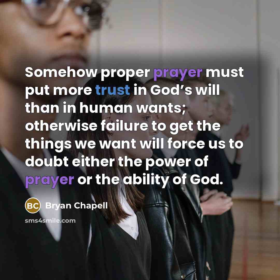 “Somehow proper prayer must put more trust in God’s will than in human wants; otherwise failure to get the things we want will force us to doubt either the power of prayer or the ability of God.” quote by Bryan Chapell
