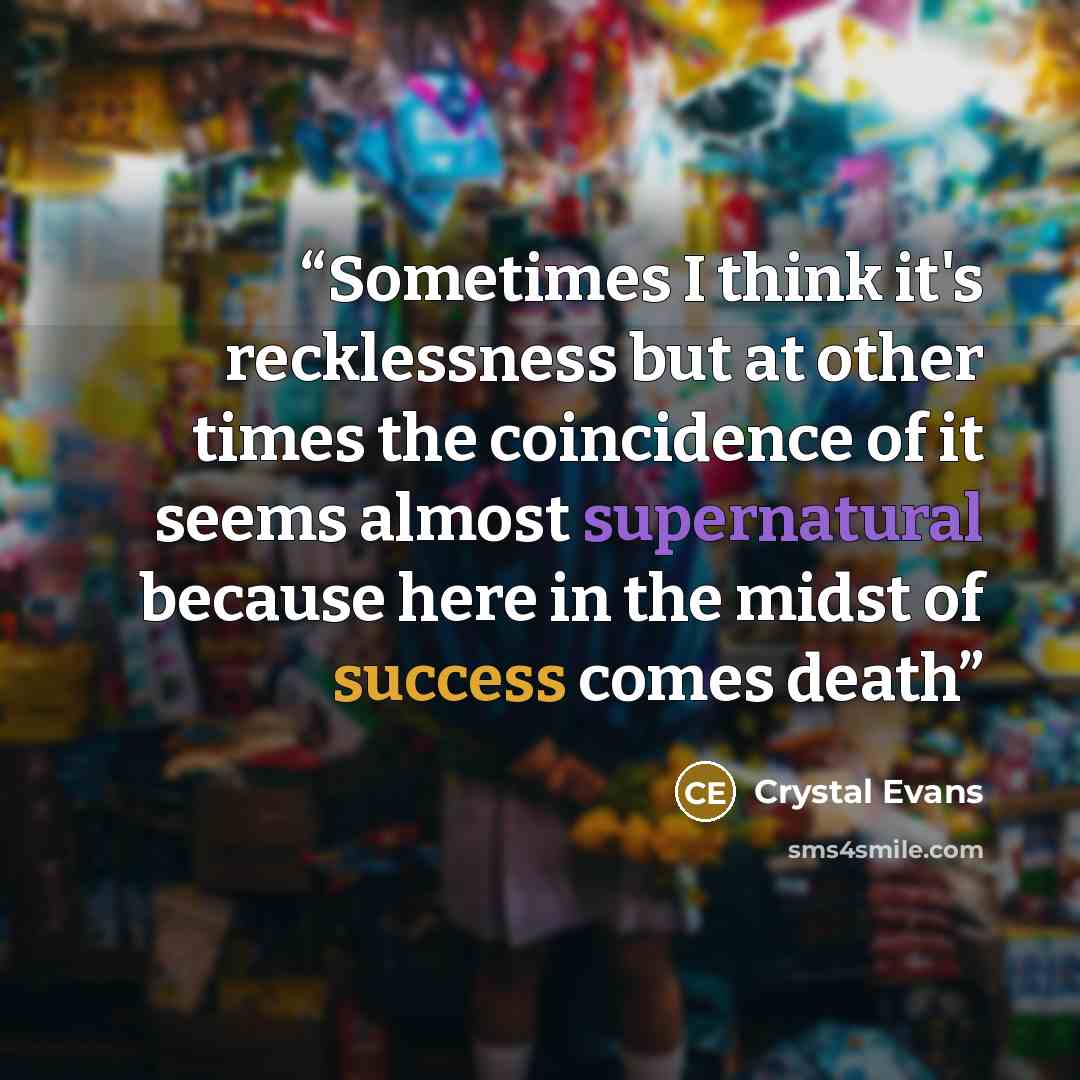 “Sometimes I think it's recklessness but at other times the coincidence of it seems almost supernatural because here in the midst of success comes death” quote by Crystal Evans