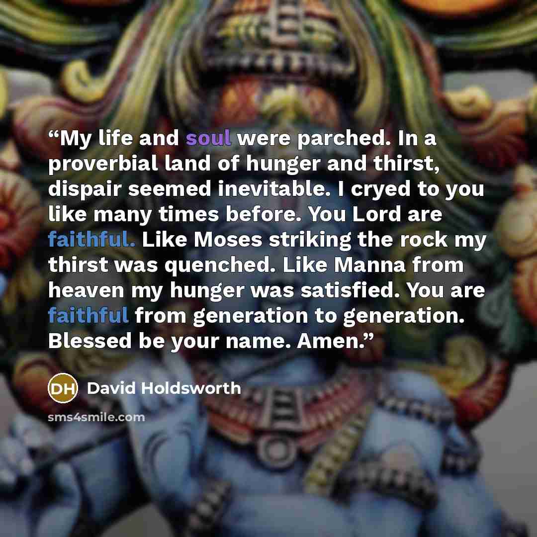 “My life and soul were parched. In a proverbial land of hunger and thirst, dispair seemed inevitable. I cryed to you like many times before. You Lord are faithful. Like Moses striking the rock my thirst was quenched. Like Manna from heaven my hunger was satisfied. You are faithful from generation…” quote by David Holdsworth
