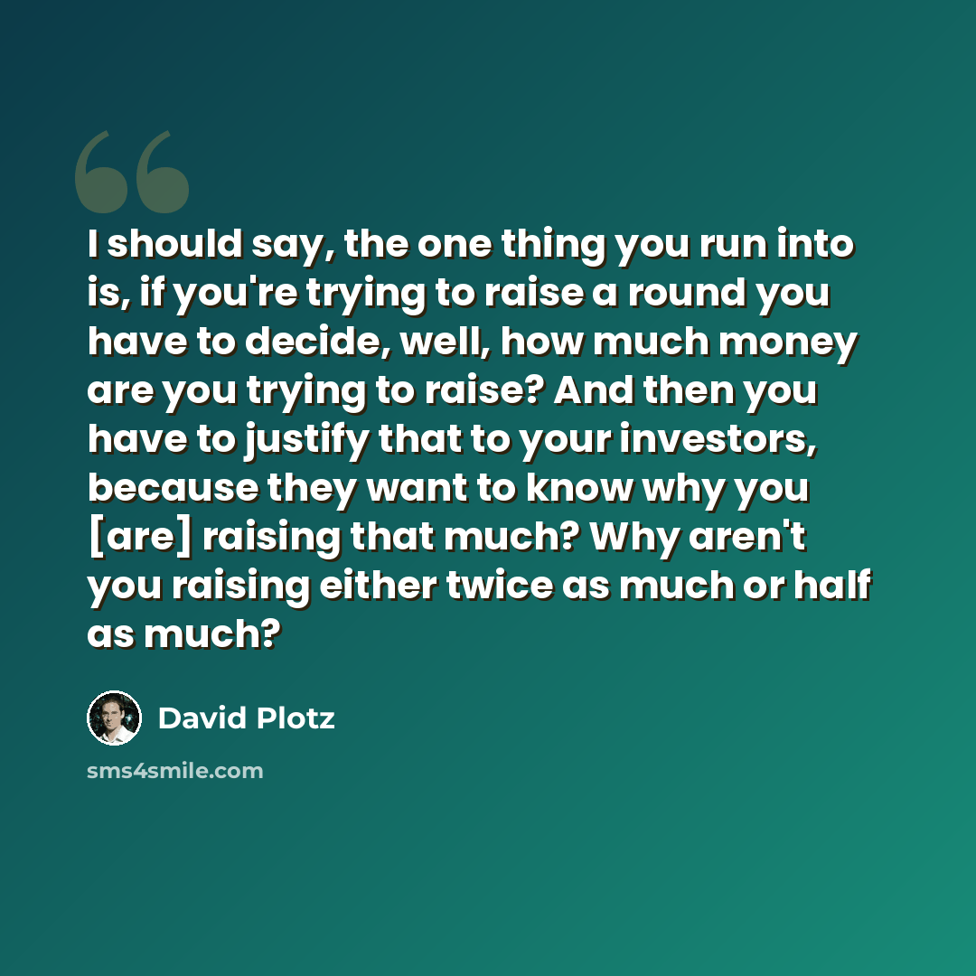 “I should say, the one thing you run into is, if you're trying to raise a round you have to decide, well, how much money are you trying to raise? And then you have to justify that to your investors, because they want to know why you [are] raising that much? Why aren't you raising either twice as…” quote by David Plotz