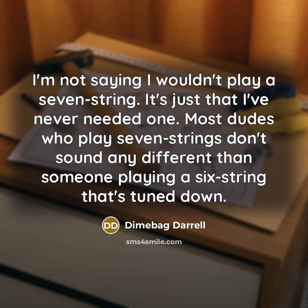 “I'm not saying I wouldn't play a seven-string. It's just that I've never needed one. Most dudes who play seven-strings don't sound any different than someone playing a six-string that's tuned down.” quote by Dimebag Darrell