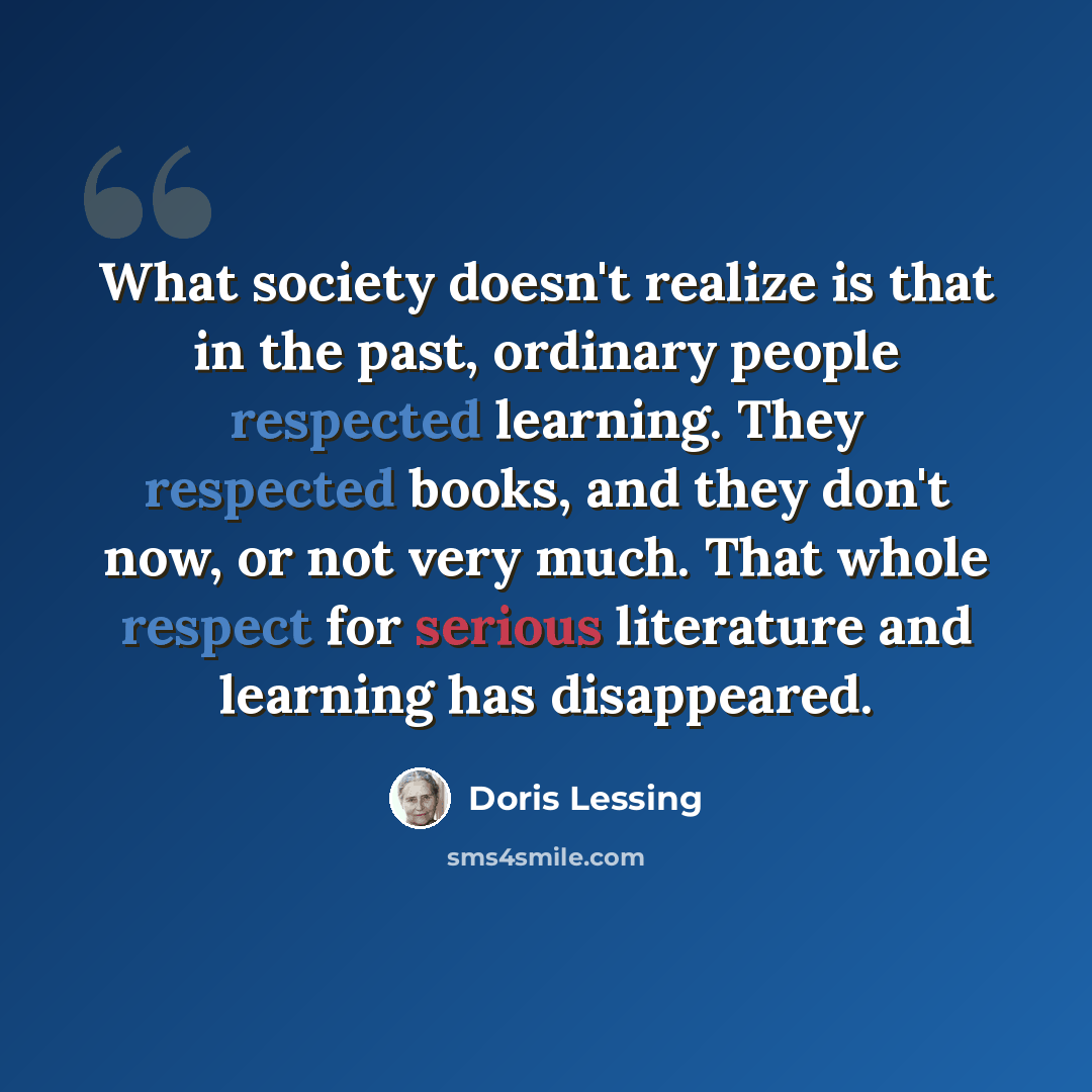 “What society doesn't realize is that in the past, ordinary people respected learning. They respected books, and they don't now, or not very much. That whole respect for serious literature and learning has disappeared.” quote by Doris Lessing