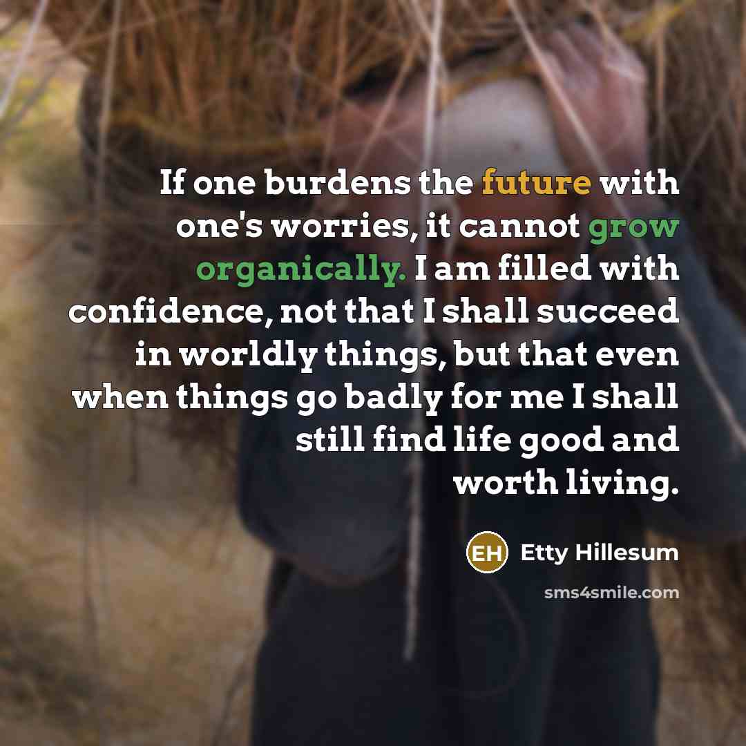 “If one burdens the future with one's worries, it cannot grow organically. I am filled with confidence, not that I shall succeed in worldly things, but that even when things go badly for me I shall still find life good and worth living.” quote by Etty Hillesum