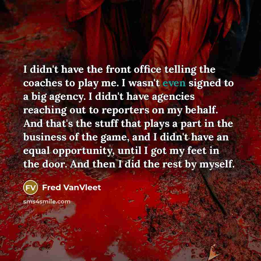 “I didn't have the front office telling the coaches to play me. I wasn't even signed to a big agency. I didn't have agencies reaching out to reporters on my behalf. And that's the stuff that plays a part in the business of the game, and I didn't have an equal opportunity, until I got my feet in the…” quote by Fred VanVleet