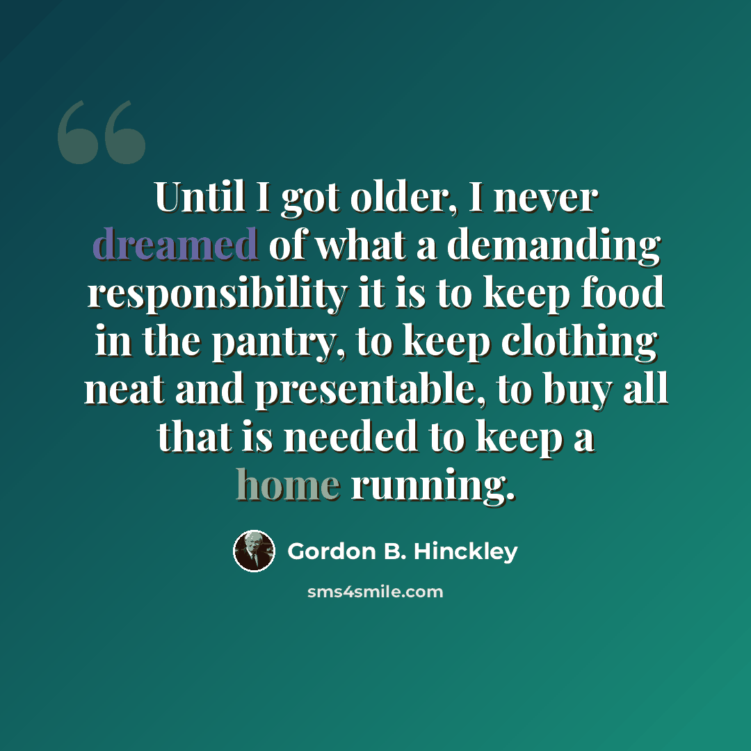 “Until I got older, I never dreamed of what a demanding responsibility it is to keep food in the pantry, to keep clothing neat and presentable, to buy all that is needed to keep a home running.” quote by Gordon B. Hinckley