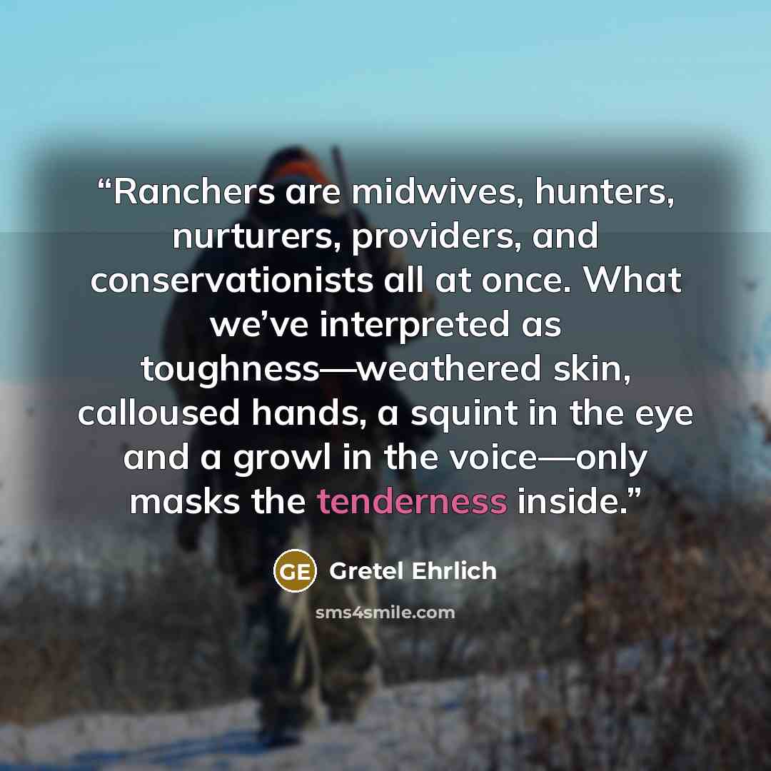 “Ranchers are midwives, hunters, nurturers, providers, and conservationists all at once. What we’ve interpreted as toughness—weathered skin, calloused hands, a squint in the eye and a growl in the voice—only masks the tenderness inside.” quote by Gretel Ehrlich