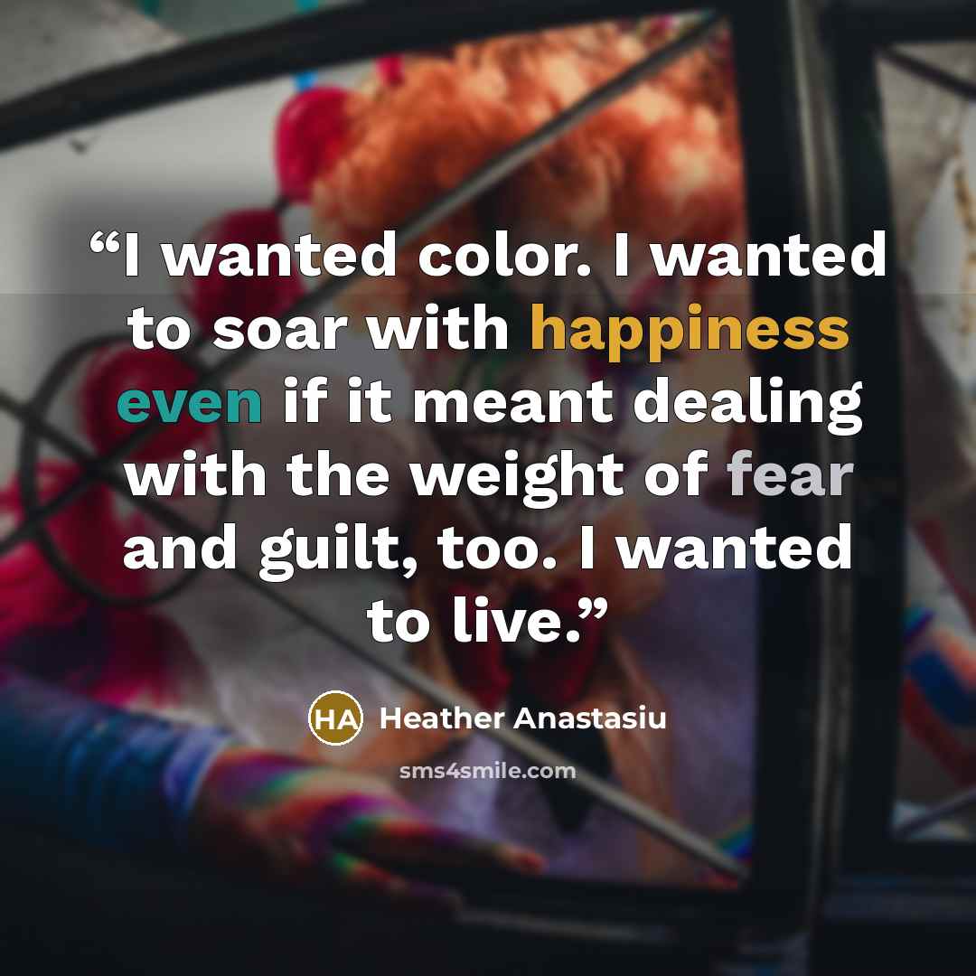 “I wanted color. I wanted to soar with happiness even if it meant dealing with the weight of fear and guilt, too. I wanted to live.” quote by Heather Anastasiu