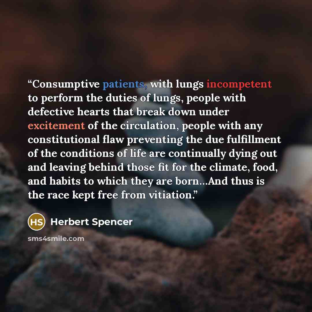 “Consumptive patients, with lungs incompetent to perform the duties of lungs, people with defective hearts that break down under excitement of the circulation, people with any constitutional flaw preventing the due fulfillment of the conditions of life are continually dying out and leaving behind…” quote by Herbert Spencer