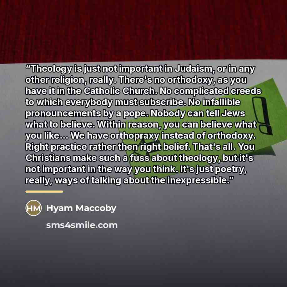 “Theology is just not important in Judaism, or in any other religion, really. There's no orthodoxy, as you have it in the Catholic Church. No complicated creeds to which everybody must subscribe. No infallible pronouncements by a pope. Nobody can tell Jews what to believe. Within reason, you can…” quote by Hyam Maccoby