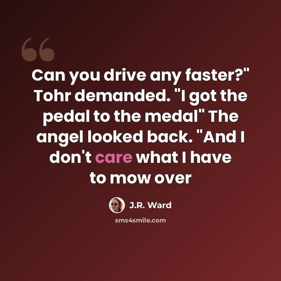 “Can you drive any faster?" Tohr demanded. "I got the pedal to the medal" The angel looked back. "And I don't care what I have to mow over” quote by J.R. Ward