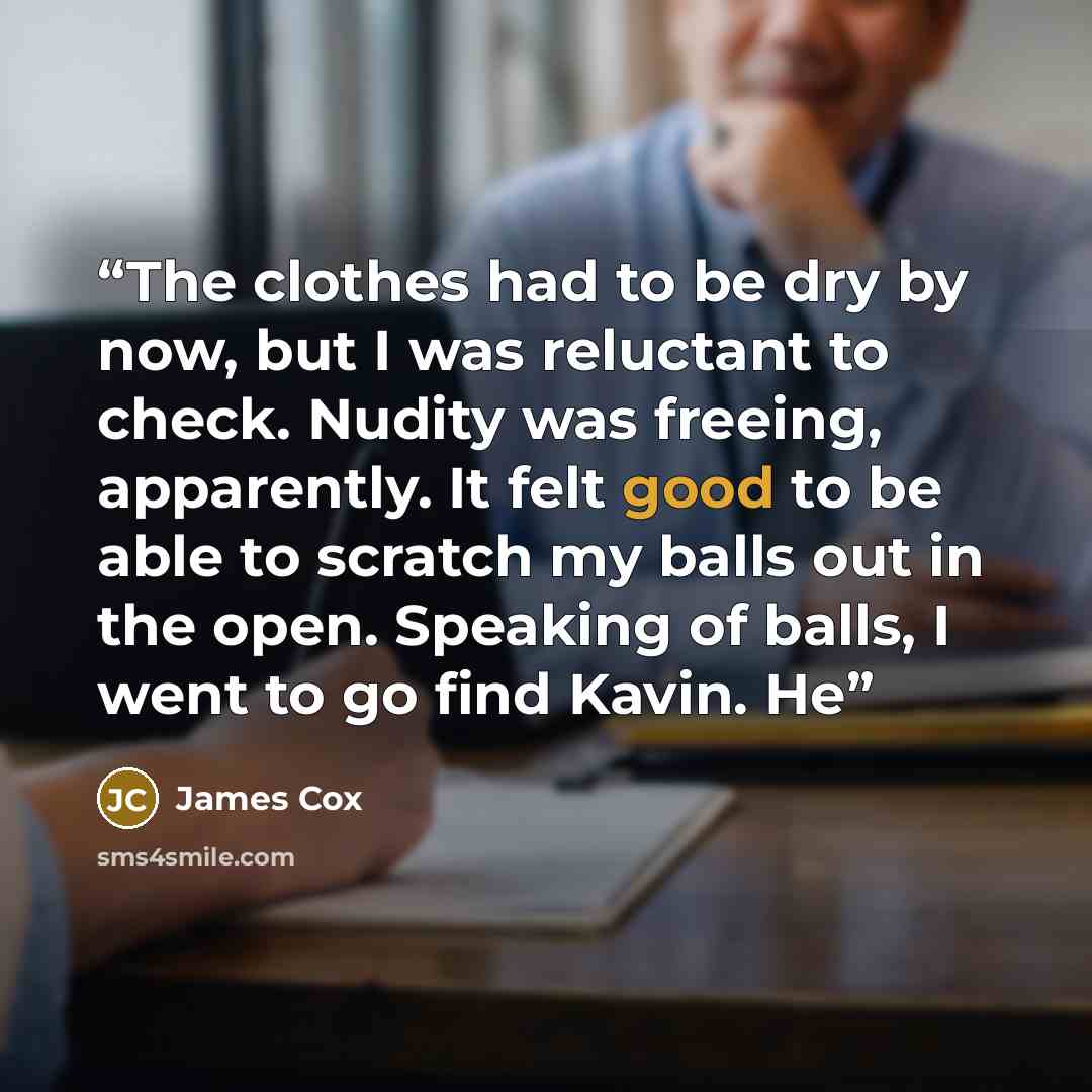 “The clothes had to be dry by now, but I was reluctant to check. Nudity was freeing, apparently. It felt good to be able to scratch my balls out in the open. Speaking of balls, I went to go find Kavin. He” quote by James Cox