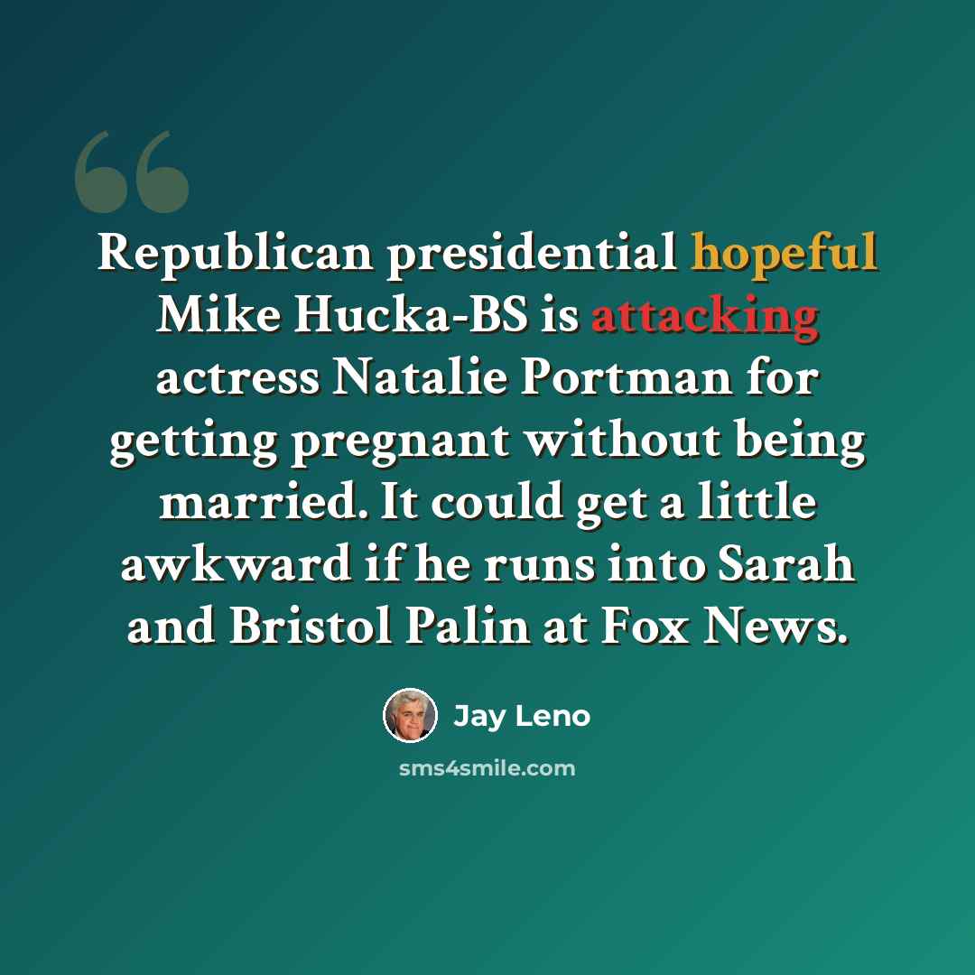 “Republican presidential hopeful Mike Hucka-BS is attacking actress Natalie Portman for getting pregnant without being married. It could get a little awkward if he runs into Sarah and Bristol Palin at Fox News.” quote by Jay Leno