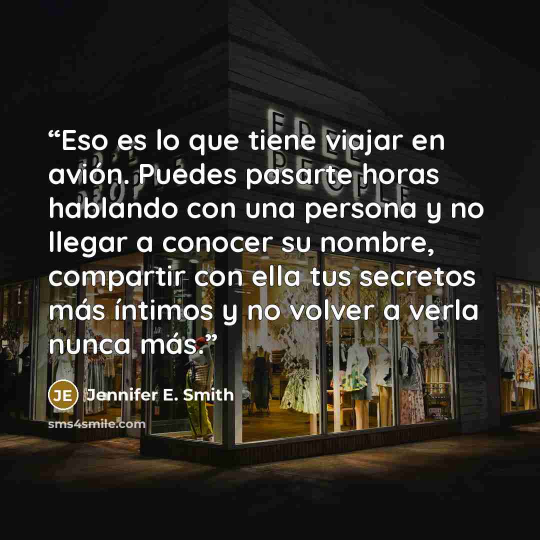 “Eso es lo que tiene viajar en avión. Puedes pasarte horas hablando con una persona y no llegar a conocer su nombre, compartir con ella tus secretos más íntimos y no volver a verla nunca más.” quote by Jennifer E. Smith