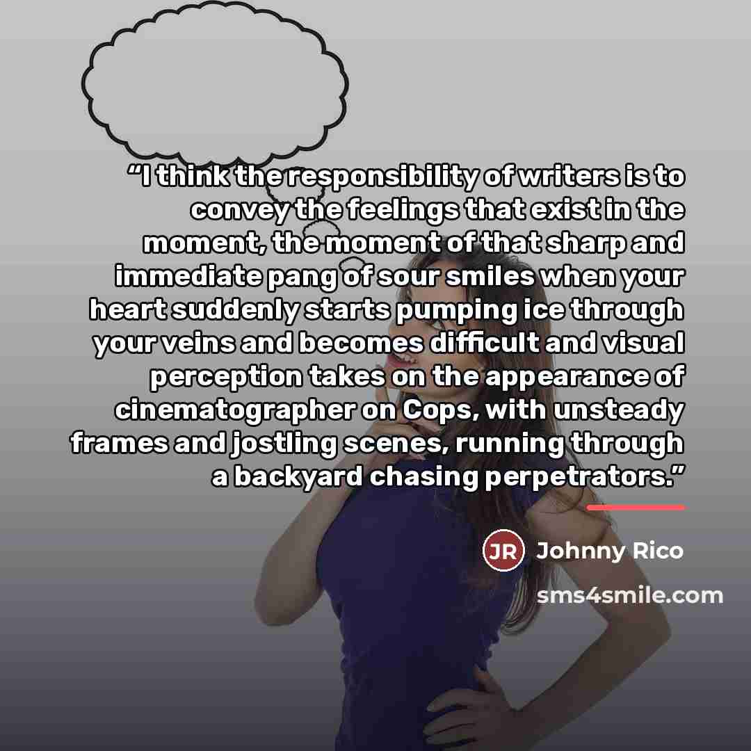 “I think the responsibility of writers is to convey the feelings that exist in the moment, the moment of that sharp and immediate pang of sour smiles when your heart suddenly starts pumping ice through your veins and becomes difficult and visual perception takes on the appearance of cinematographer…” quote by Johnny Rico
