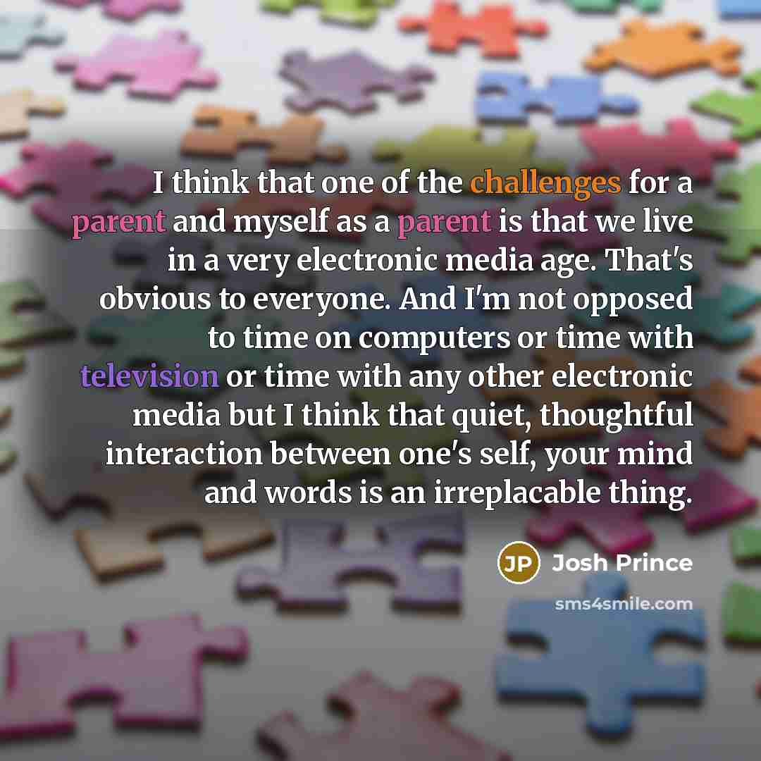 “I think that one of the challenges for a parent and myself as a parent is that we live in a very electronic media age. That's obvious to everyone. And I'm not opposed to time on computers or time with television or time with any other electronic media but I think that quiet, thoughtful interaction…” quote by Josh Prince