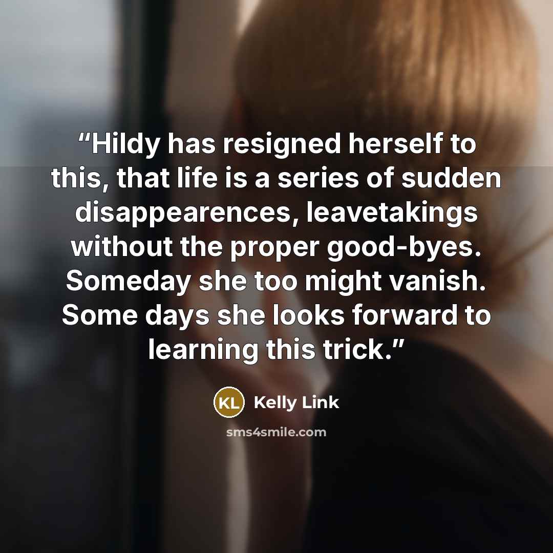 “Hildy has resigned herself to this, that life is a series of sudden disappearences, leavetakings without the proper good-byes. Someday she too might vanish. Some days she looks forward to learning this trick.” quote by Kelly Link