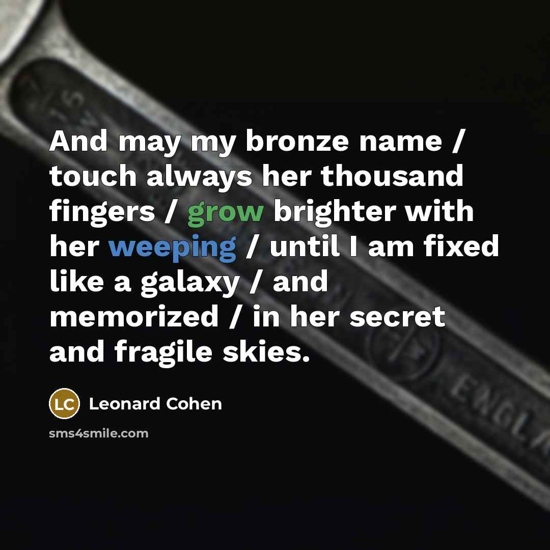 “And may my bronze name / touch always her thousand fingers / grow brighter with her weeping / until I am fixed like a galaxy / and memorized / in her secret and fragile skies.” quote by Leonard Cohen