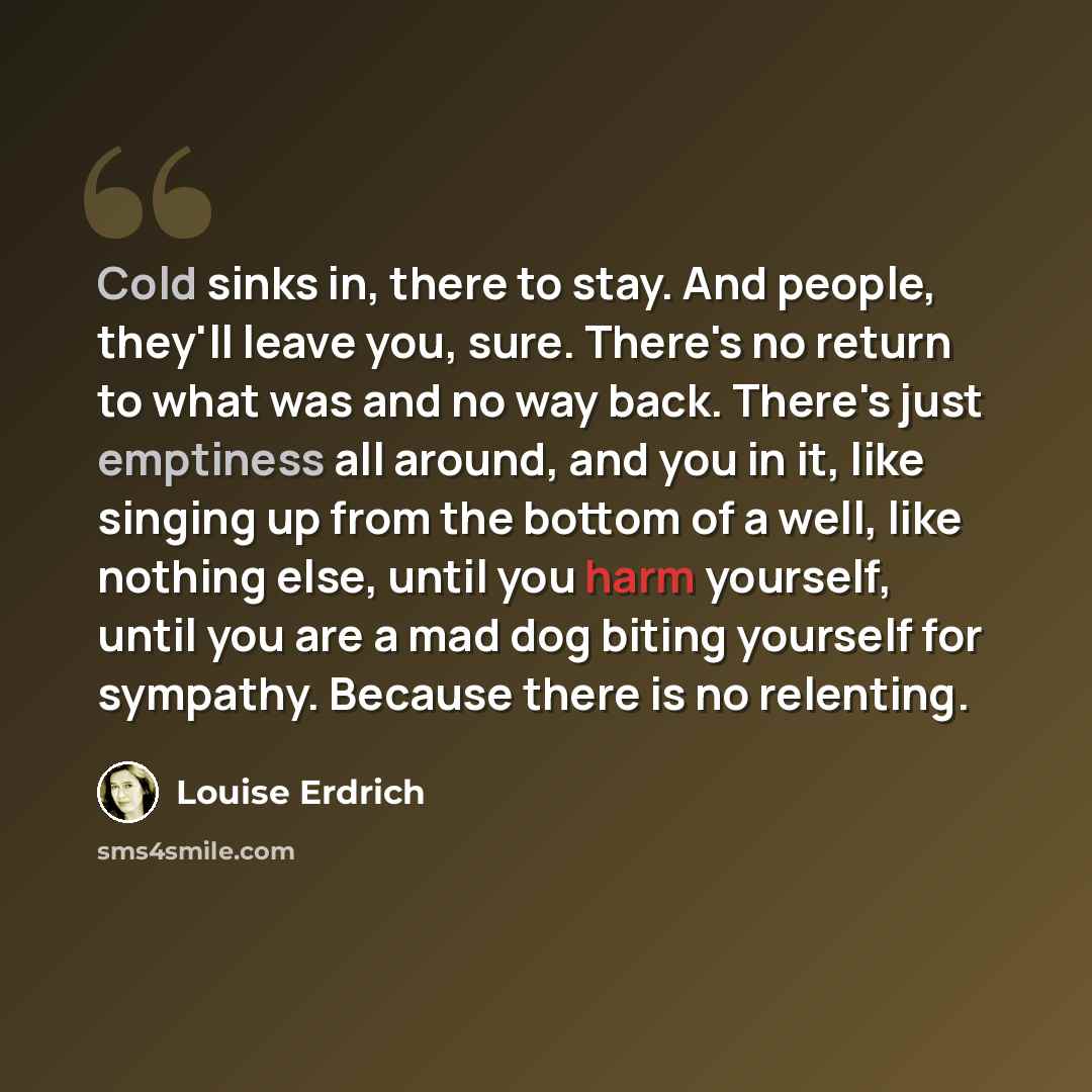 “Cold sinks in, there to stay. And people, they'll leave you, sure. There's no return to what was and no way back. There's just emptiness all around, and you in it, like singing up from the bottom of a well, like nothing else, until you harm yourself, until you are a mad dog biting yourself for…” quote by Louise Erdrich