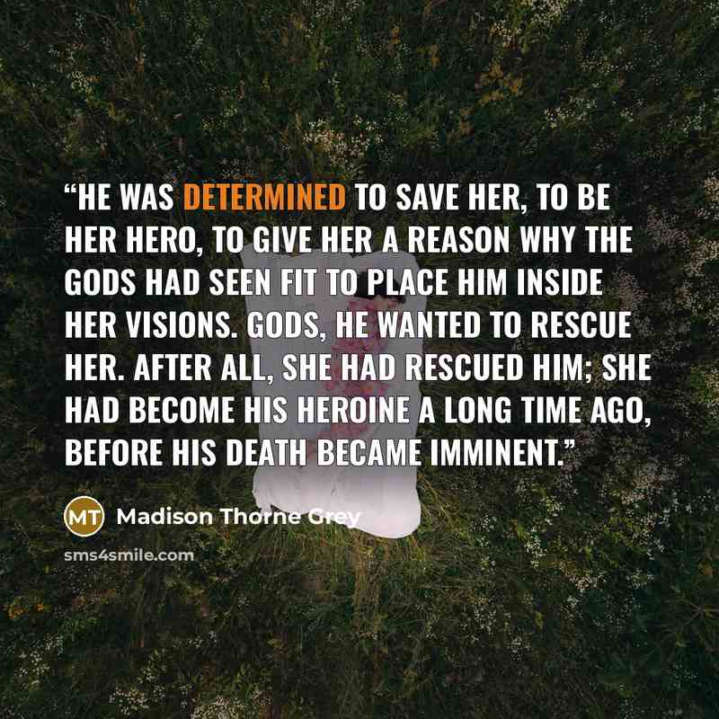 “He was determined to save her, to be her hero, to give her a reason why the gods had seen fit to place him inside her visions. Gods, he wanted to rescue her. After all, she had rescued him; she had become his heroine a long time ago, before his death became imminent.” quote by Madison Thorne Grey